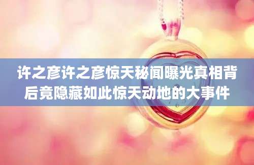 许之彦许之彦惊天秘闻曝光真相背后竟隐藏如此惊天动地的大事件