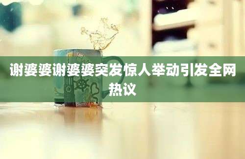 谢婆婆谢婆婆突发惊人举动引发全网热议