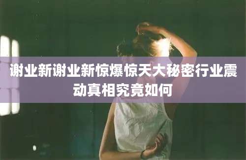 谢业新谢业新惊爆惊天大秘密行业震动真相究竟如何
