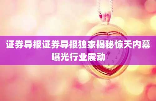 证券导报证券导报独家揭秘惊天内幕曝光行业震动