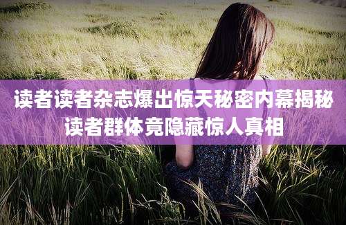读者读者杂志爆出惊天秘密内幕揭秘读者群体竟隐藏惊人真相