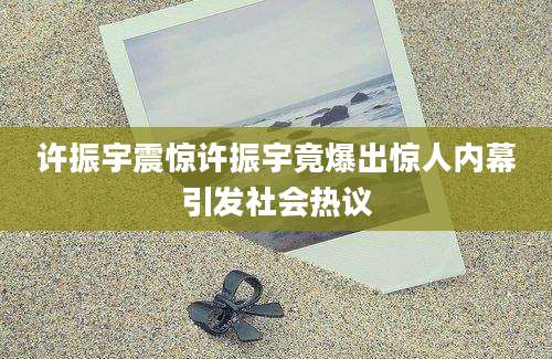 许振宇震惊许振宇竟爆出惊人内幕引发社会热议