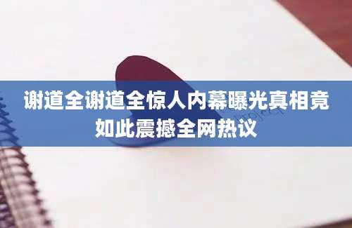 谢道全谢道全惊人内幕曝光真相竟如此震撼全网热议