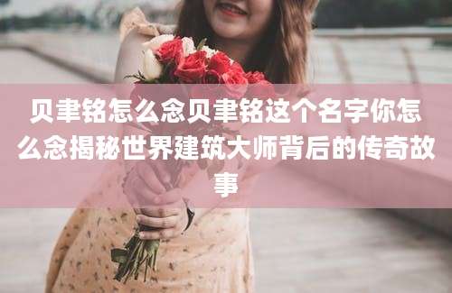 贝聿铭怎么念贝聿铭这个名字你怎么念揭秘世界建筑大师背后的传奇故事