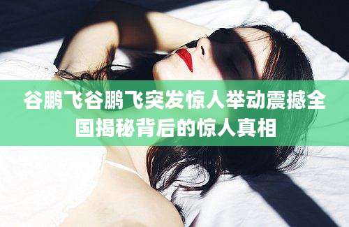 谷鹏飞谷鹏飞突发惊人举动震撼全国揭秘背后的惊人真相