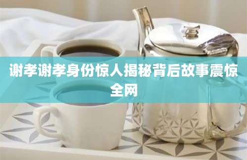 谢孝谢孝身份惊人揭秘背后故事震惊全网