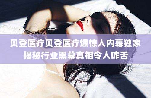 贝登医疗贝登医疗爆惊人内幕独家揭秘行业黑幕真相令人咋舌