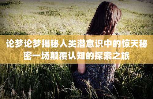 论梦论梦揭秘人类潜意识中的惊天秘密一场颠覆认知的探索之旅