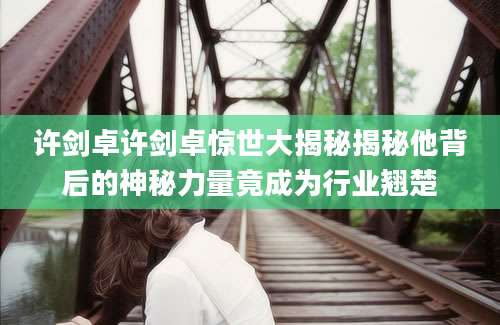 许剑卓许剑卓惊世大揭秘揭秘他背后的神秘力量竟成为行业翘楚