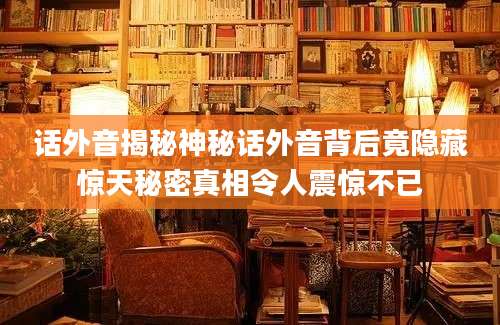 话外音揭秘神秘话外音背后竟隐藏惊天秘密真相令人震惊不已
