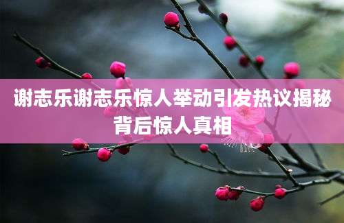 谢志乐谢志乐惊人举动引发热议揭秘背后惊人真相