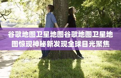 谷歌地图卫星地图谷歌地图卫星地图惊现神秘新发现全球目光聚焦