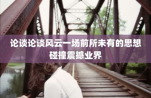 论谈论谈风云一场前所未有的思想碰撞震撼业界