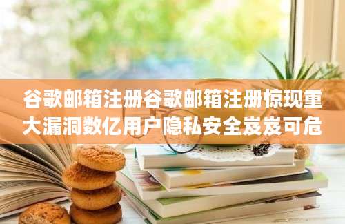 谷歌邮箱注册谷歌邮箱注册惊现重大漏洞数亿用户隐私安全岌岌可危