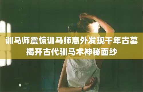 训马师震惊训马师意外发现千年古墓揭开古代驯马术神秘面纱
