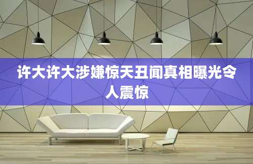许大许大涉嫌惊天丑闻真相曝光令人震惊