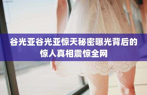 谷光亚谷光亚惊天秘密曝光背后的惊人真相震惊全网