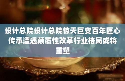 设计总院设计总院惊天巨变百年匠心传承遭遇颠覆性改革行业格局或将重塑