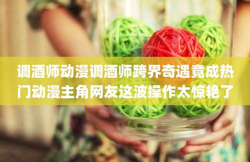 调酒师动漫调酒师跨界奇遇竟成热门动漫主角网友这波操作太惊艳了