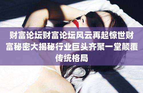 财富论坛财富论坛风云再起惊世财富秘密大揭秘行业巨头齐聚一堂颠覆传统格局