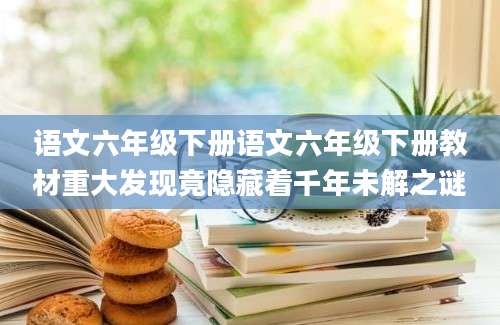 语文六年级下册语文六年级下册教材重大发现竟隐藏着千年未解之谜