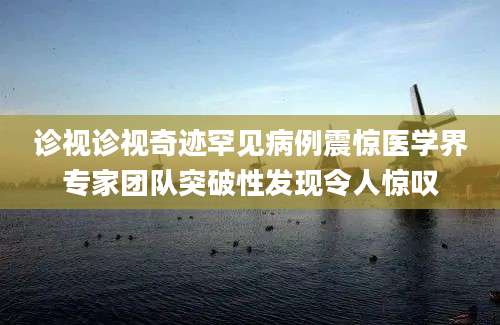 诊视诊视奇迹罕见病例震惊医学界专家团队突破性发现令人惊叹