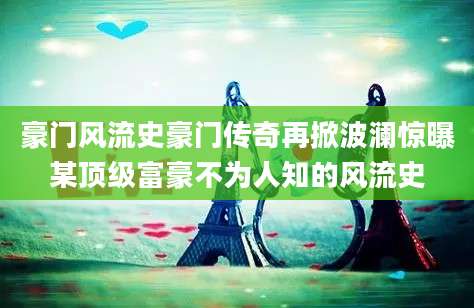 豪门风流史豪门传奇再掀波澜惊曝某顶级富豪不为人知的风流史