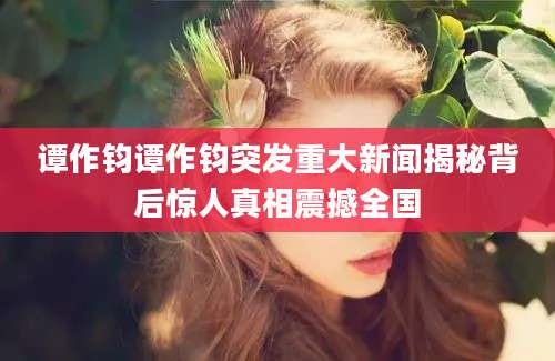 谭作钧谭作钧突发重大新闻揭秘背后惊人真相震撼全国