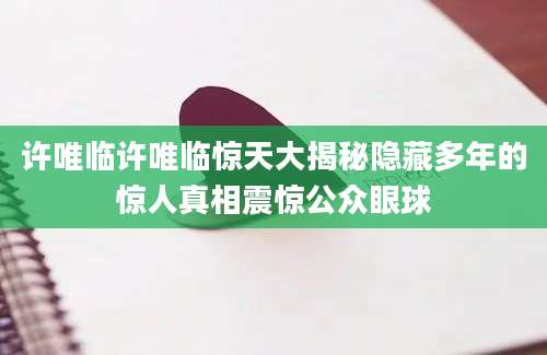 许唯临许唯临惊天大揭秘隐藏多年的惊人真相震惊公众眼球