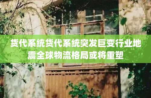 货代系统货代系统突发巨变行业地震全球物流格局或将重塑