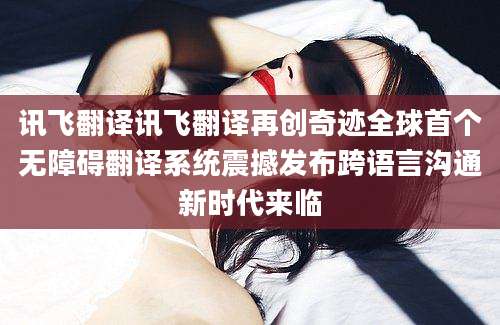 讯飞翻译讯飞翻译再创奇迹全球首个无障碍翻译系统震撼发布跨语言沟通新时代来临