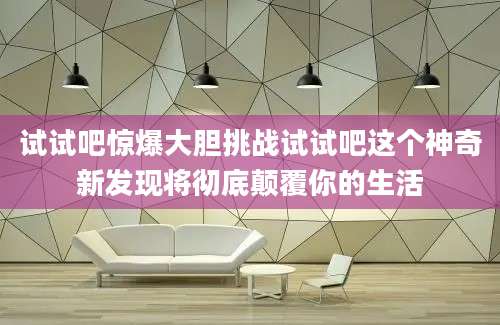试试吧惊爆大胆挑战试试吧这个神奇新发现将彻底颠覆你的生活