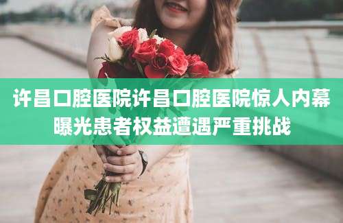 许昌口腔医院许昌口腔医院惊人内幕曝光患者权益遭遇严重挑战