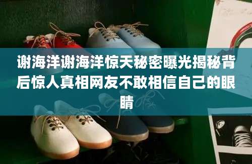 谢海洋谢海洋惊天秘密曝光揭秘背后惊人真相网友不敢相信自己的眼睛