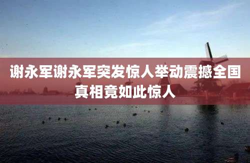 谢永军谢永军突发惊人举动震撼全国真相竟如此惊人
