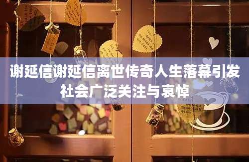 谢延信谢延信离世传奇人生落幕引发社会广泛关注与哀悼