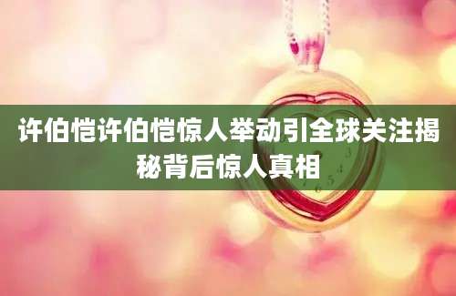许伯恺许伯恺惊人举动引全球关注揭秘背后惊人真相