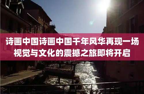 诗画中国诗画中国千年风华再现一场视觉与文化的震撼之旅即将开启