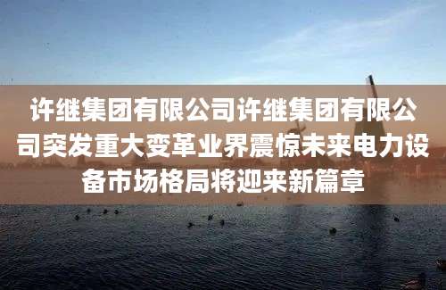 许继集团有限公司许继集团有限公司突发重大变革业界震惊未来电力设备市场格局将迎来新篇章