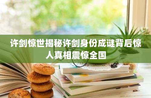 许剑惊世揭秘许剑身份成谜背后惊人真相震惊全国