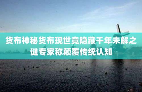 货布神秘货布现世竟隐藏千年未解之谜专家称颠覆传统认知