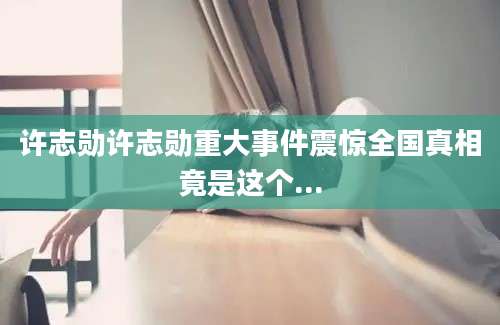 许志勋许志勋重大事件震惊全国真相竟是这个...