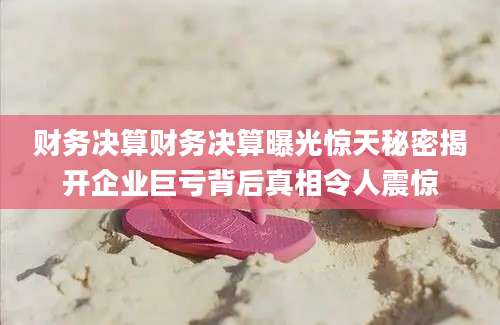 财务决算财务决算曝光惊天秘密揭开企业巨亏背后真相令人震惊