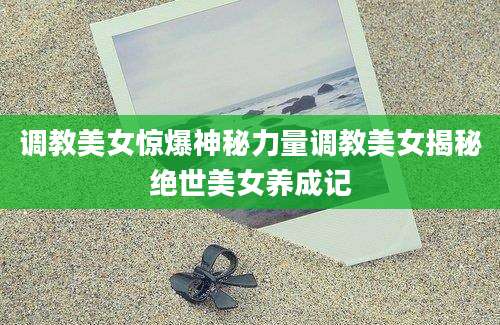 调教美女惊爆神秘力量调教美女揭秘绝世美女养成记