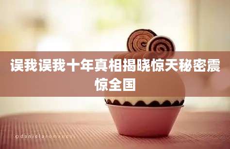 误我误我十年真相揭晓惊天秘密震惊全国