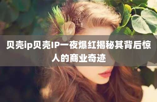 贝壳ip贝壳IP一夜爆红揭秘其背后惊人的商业奇迹