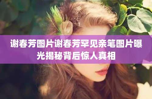 谢春芳图片谢春芳罕见亲笔图片曝光揭秘背后惊人真相