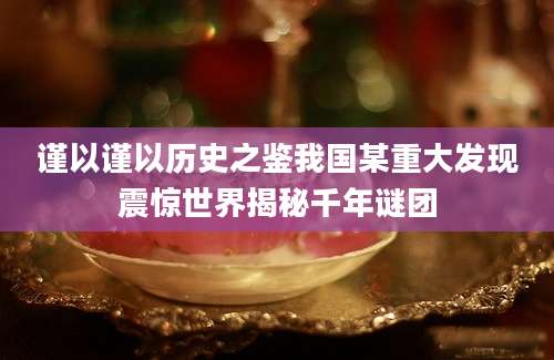 谨以谨以历史之鉴我国某重大发现震惊世界揭秘千年谜团