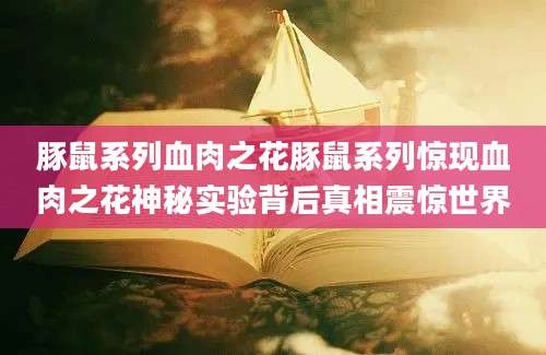 豚鼠系列血肉之花豚鼠系列惊现血肉之花神秘实验背后真相震惊世界