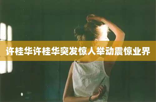 许桂华许桂华突发惊人举动震惊业界